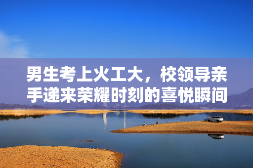 男生考上火工大，校领导亲手递来荣耀时刻的喜悦瞬间