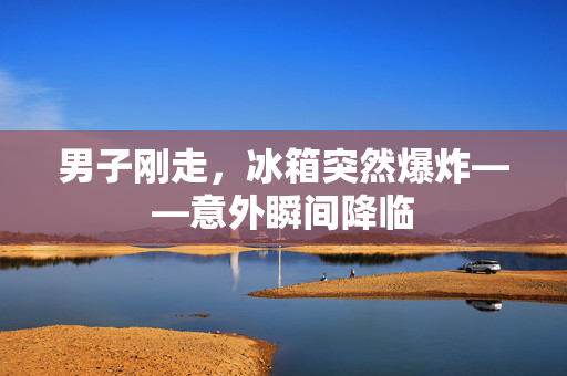 男子刚走，冰箱突然爆炸——意外瞬间降临