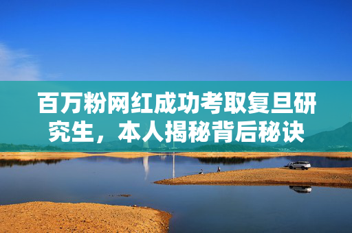 百万粉网红成功考取复旦研究生，本人揭秘背后秘诀