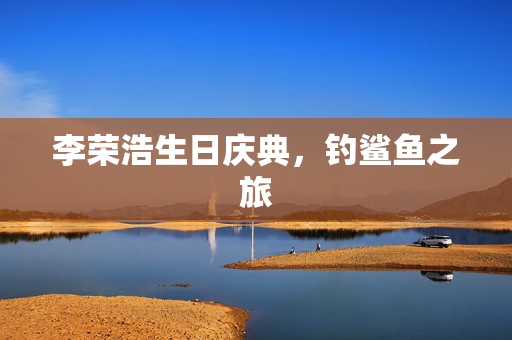 李荣浩生日庆典，钓鲨鱼之旅