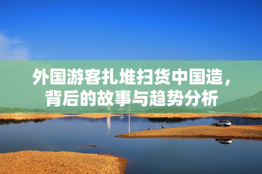 外国游客扎堆扫货中国造，背后的故事与趋势分析
