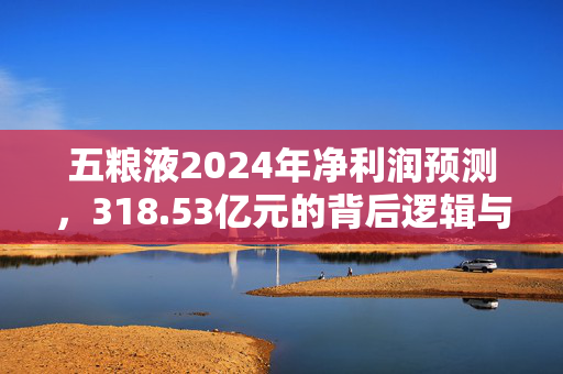 五粮液2024年净利润预测，318.53亿元的背后逻辑与展望