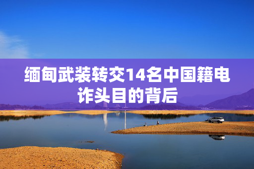 缅甸武装转交14名中国籍电诈头目的背后