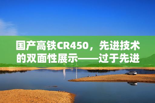 国产高铁CR450，先进技术的双面性展示——过于先进与不便的挑战