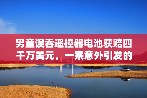 男童误吞遥控器电池获赔四千万美元，一宗意外引发的赔偿风波