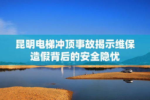 昆明电梯冲顶事故揭示维保造假背后的安全隐忧