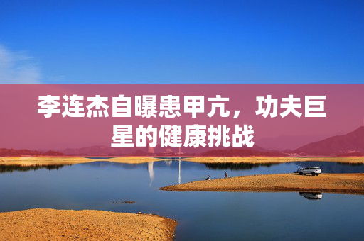 李连杰自曝患甲亢，功夫巨星的健康挑战