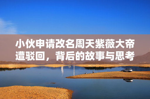 小伙申请改名周天紫薇大帝遭驳回，背后的故事与思考