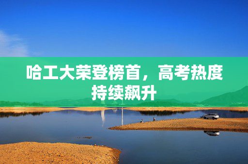 哈工大荣登榜首，高考热度持续飙升