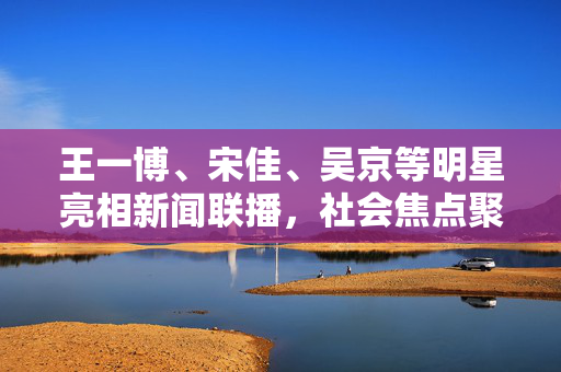 王一博、宋佳、吴京等明星亮相新闻联播，社会焦点聚焦