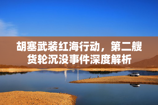 胡塞武装红海行动，第二艘货轮沉没事件深度解析