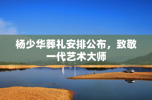 杨少华葬礼安排公布，致敬一代艺术大师