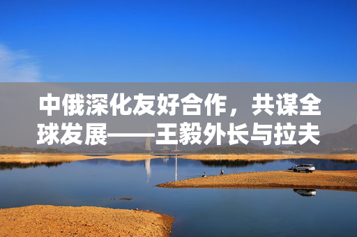 中俄深化友好合作，共谋全球发展——王毅外长与拉夫罗夫外长会谈纪要