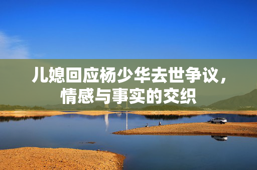 儿媳回应杨少华去世争议，情感与事实的交织