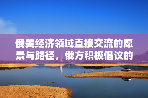 俄美经济领域直接交流的愿景与路径，俄方积极倡议的未来方向
