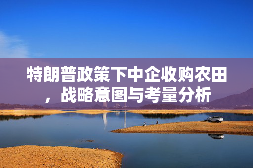 特朗普政策下中企收购农田，战略意图与考量分析