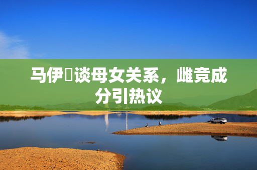 马伊琍谈母女关系，雌竞成分引热议