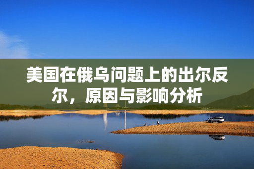 美国在俄乌问题上的出尔反尔，原因与影响分析