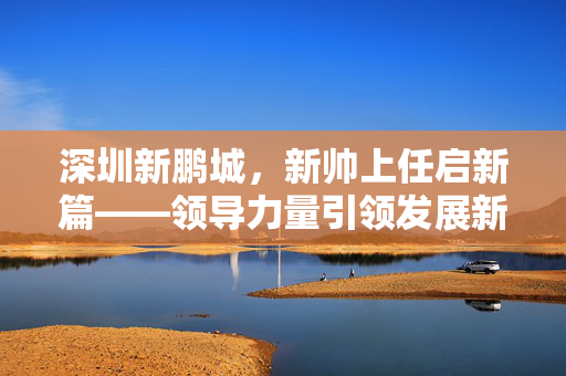 深圳新鹏城，新帅上任启新篇——领导力量引领发展新篇章