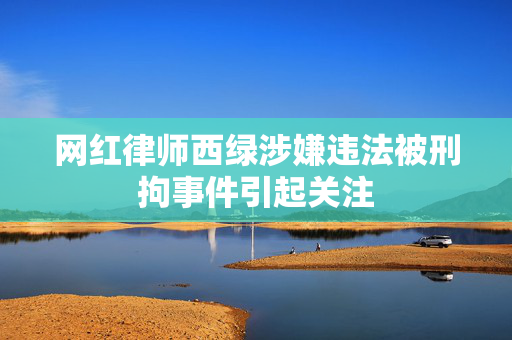 网红律师西绿涉嫌违法被刑拘事件引起关注