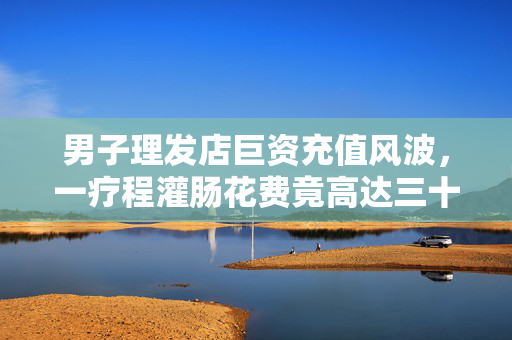 男子理发店巨资充值风波，一疗程灌肠花费竟高达三十万