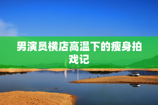 男演员横店高温下的瘦身拍戏记