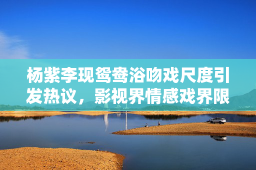 杨紫李现鸳鸯浴吻戏尺度引发热议，影视界情感戏界限探讨