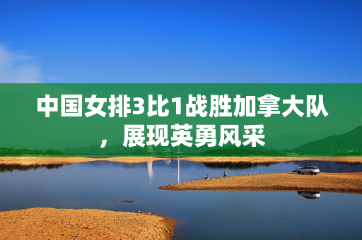 中国女排3比1战胜加拿大队，展现英勇风采