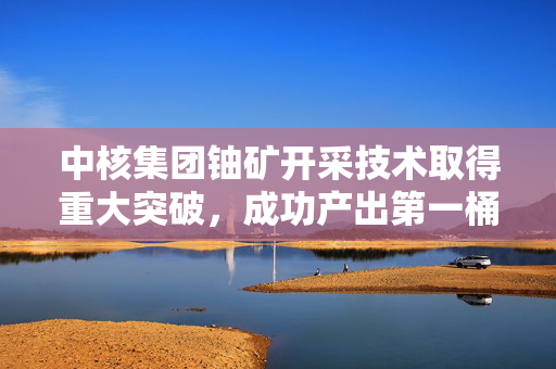 中核集团铀矿开采技术取得重大突破，成功产出第一桶铀，再创新高