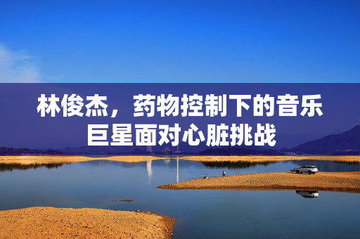 林俊杰，药物控制下的音乐巨星面对心脏挑战