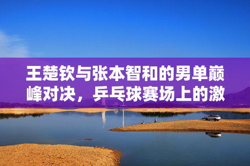 王楚钦与张本智和的男单巅峰对决，乒乓球赛场上的激烈角逐