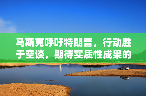 马斯克呼吁特朗普，行动胜于空谈，期待实质性成果的公布