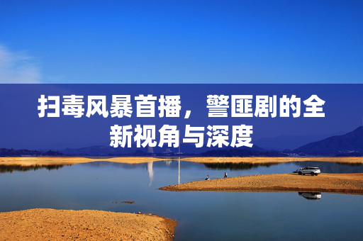 扫毒风暴首播，警匪剧的全新视角与深度