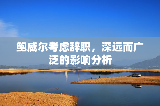 鲍威尔考虑辞职，深远而广泛的影响分析