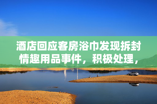酒店回应客房浴巾发现拆封情趣用品事件，积极处理，保障客户权益