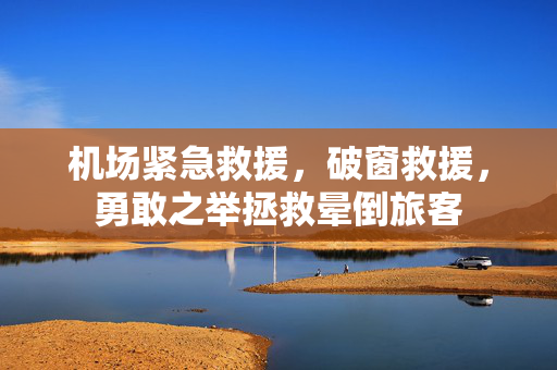 机场紧急救援，破窗救援，勇敢之举拯救晕倒旅客
