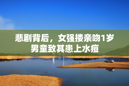 悲剧背后，女强搂亲吻1岁男童致其患上水痘
