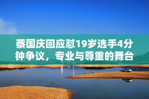 蔡国庆回应怼19岁选手4分钟争议，专业与尊重的舞台