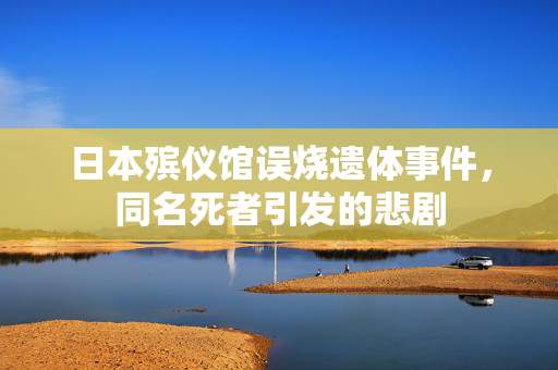 日本殡仪馆误烧遗体事件，同名死者引发的悲剧