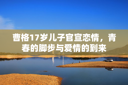 曹格17岁儿子官宣恋情，青春的脚步与爱情的到来