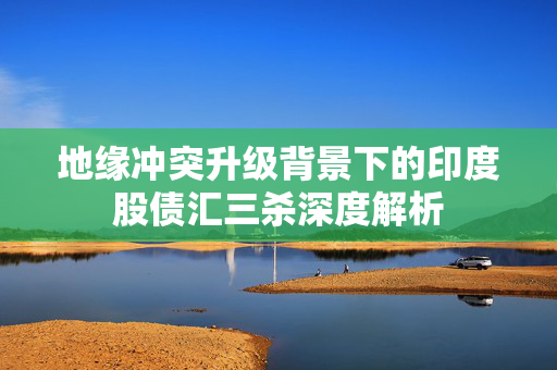地缘冲突升级背景下的印度股债汇三杀深度解析