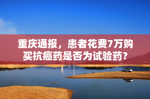 重庆通报，患者花费7万购买抗癌药是否为试验药？