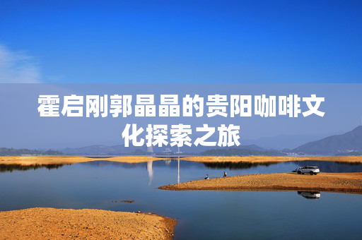 霍启刚郭晶晶的贵阳咖啡文化探索之旅