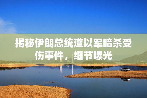揭秘伊朗总统遭以军暗杀受伤事件，细节曝光