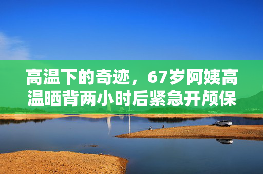高温下的奇迹，67岁阿姨高温晒背两小时后紧急开颅保命