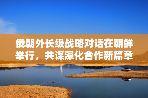 俄朝外长级战略对话在朝鲜举行，共谋深化合作新篇章