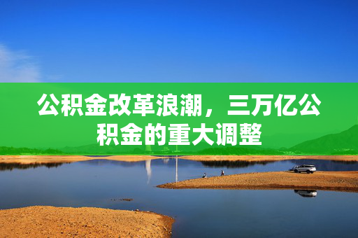 公积金改革浪潮，三万亿公积金的重大调整