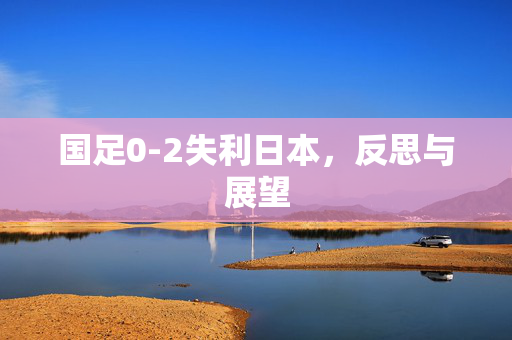 国足0-2失利日本，反思与展望
