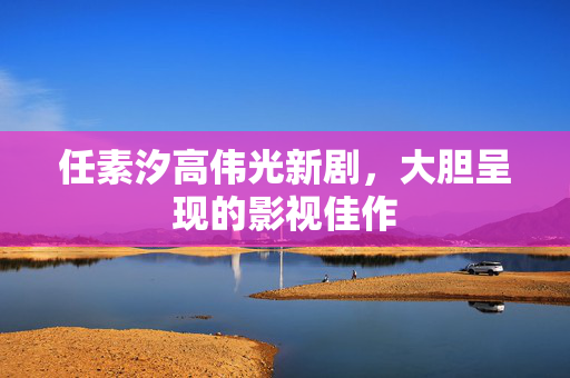 任素汐高伟光新剧，大胆呈现的影视佳作