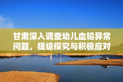 甘肃深入调查幼儿血铅异常问题，提级探究与积极应对